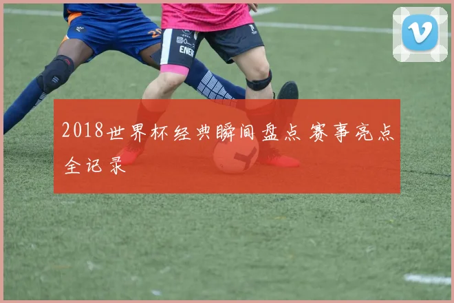 2018世界杯经典瞬间盘点 赛事亮点全记录