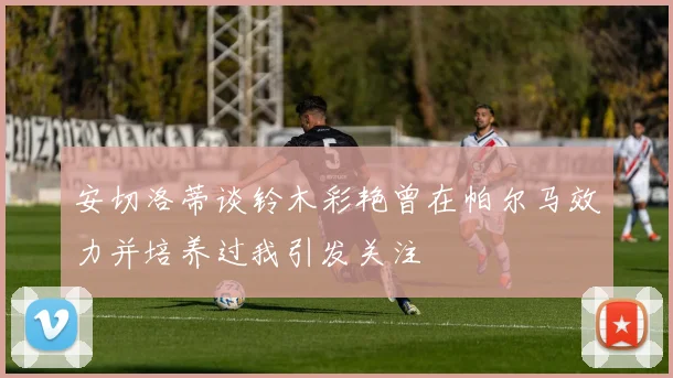 安切洛蒂谈铃木彩艳曾在帕尔马效力并培养过我引发关注