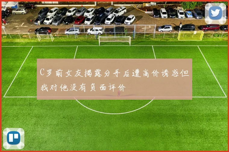 C罗前女友揭露分手后遭高价诱惑但我对他没有负面评价