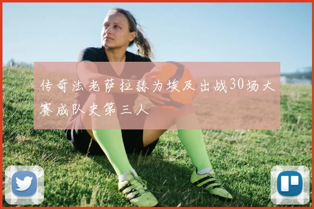 传奇法老萨拉赫为埃及出战30场大赛成队史第三人