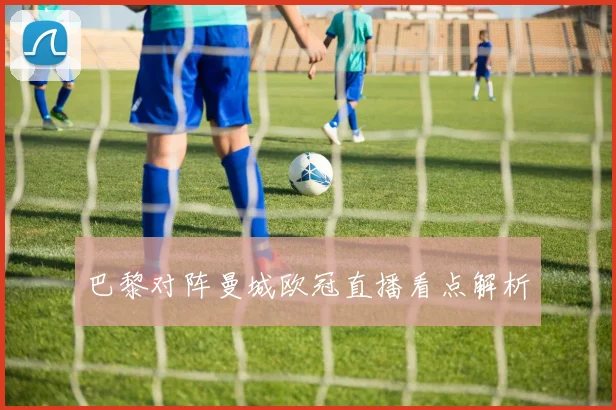 巴黎对阵曼城欧冠直播看点解析