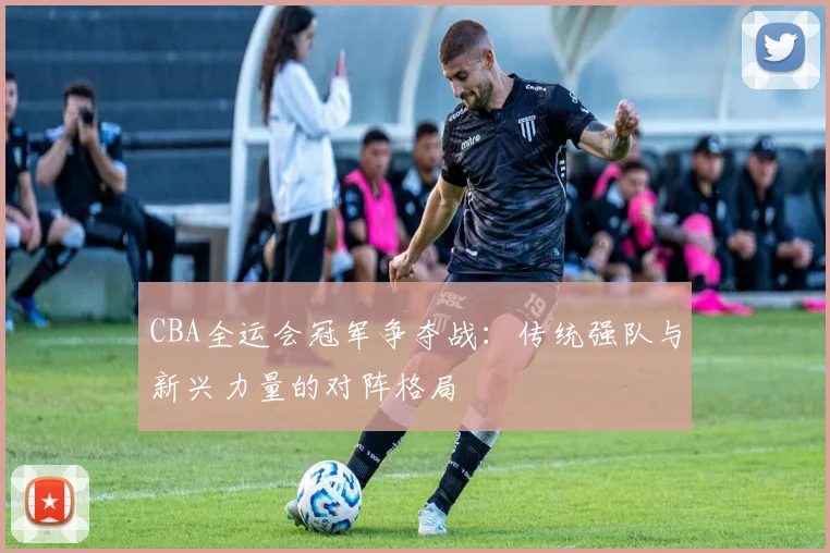 CBA全运会冠军争夺战：传统强队与新兴力量的对阵格局