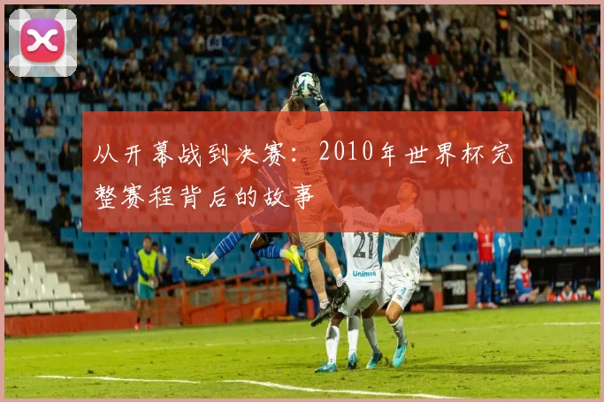 从开幕战到决赛：2010年世界杯完整赛程背后的故事