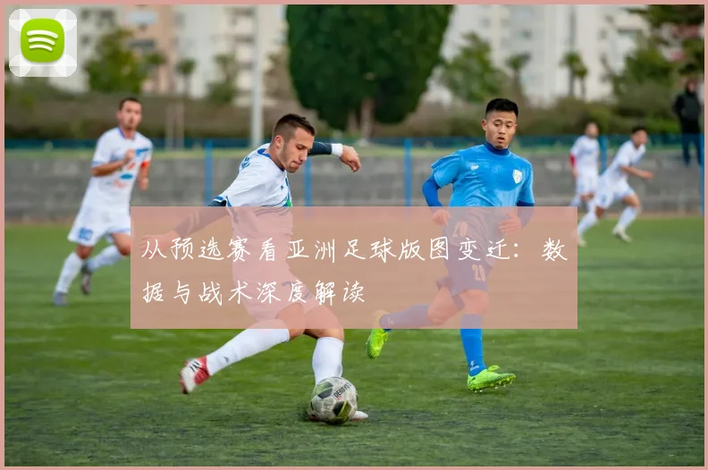 从预选赛看亚洲足球版图变迁：数据与战术深度解读